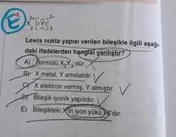 4.
3+
X:Ÿ:
2
2-
3
Lewis nokta yapısı verilen bileşikle ilgili aşağı-
daki ifadelerden hangisi yanlıştır?
A) Formülü X₂Y3 dür.
BY X metal, Y ametaldir.
X elektron vermiş, Y almıştır. V
DBileşik iyonik yapılıdır. \
E) Bileşikteki Xin iyon yükü +6'dır.