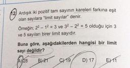 12) Ardışık iki pozitif tam sayının kareleri farkına eşit
olan sayılara "limit sayılar" denir.
Örneğin; 2² - 1² = 3 ve 32 -22 = 5 olduğu için 3
ve 5 sayıları birer limit sayıdır.
Buna göre, aşağıdakilerden hangisi bir limit
sayı değildir?
A) 28
B)21 C19 D) 17
EX11