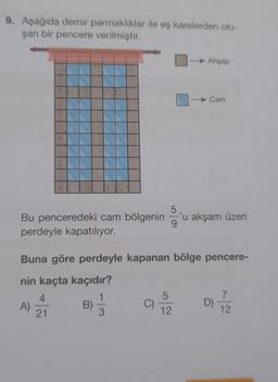 9. Aşağıda demir parmaklıklar ile eş karelerden olu-
şan bir pencere verilmiştir.
Bu penceredeki cam bölgenin 'u akşam üzeri
perdeyle kapatılıyor.
A)
Buna göre perdeyle kapanan bölge pencere-
nin kaçta kaçıdır?
4
21
B)
Ahşap
3
Cam
5
12
D) 7/2
12