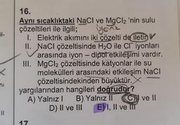 <
ni
16.
Aynı sıcaklıktaki NaCl ve MgCl2 'nin sulu
çözeltileri ile ilgili;
iyonik
II.
III.
1. Elektrik akımını iki çözelti de iletin
NaCl çözeltisinde H₂O ile Cr iyonları
arasında iyon - dipot etkileşimi vardır.
MgCl₂ çözeltisinde katyonlar ile su
molekülleri arasındaki etkileşim NaCl
çözeltisindekinden büyüktür.X
yargılarından hangileri doğrudur?
A) Yalnız I
B) Yalnız II
D) II ve III
17
ON ve II
E) I, II ve II