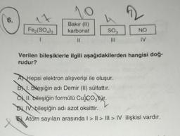 6.
17
Fe2(SO4)3
1
10
Bakır (II)
karbonat
||
SO3
|||
NO
IV
Verilen bileşiklerle ilgili aşağıdakilerden hangisi doğ-
rudur?
A Hepsi elektron alışverişi ile oluşur.
BI. bileşiğin adı Demir (II) sülfattır.
II. bileşiğin formülü Cu₂CO3 tür.
DIVbileşiğin adı azot oksittir.
Atom sayıları arasında | > II > III > IV ilişkisi vardır.