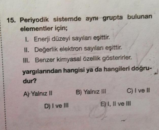 15. Periyodik sistemde aynı grupta bulunan
elementler için;
1. Enerji düzeyi sayılanı eşittir.
II. Değerlik elektron sayıları eşittir.
III. Benzer kimyasal özellik gösterirler.
yargılarından hangisi ya da hangileri doğru-
dur?
A) Yalnız II
D) I ve III
B) Y