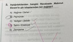 3. Aşağıdakilerden hangisi Recaizade Mahmut
Ekrem'in şiir kitaplarından biri değildir?
mabA
A) Nağme-i Seher
B) Pejmürde
Eth dirneb
C) Yadigar-ı Şebâbb
L
D) Talim-i Edebiyat
E) Zemzeme
bleu
sibi ms2.
higishH
bles) nin'lasni?
sunbyde veshtin stolnot
El bisbrievidabe
eios lejonert that
resmlinellvel nundeüşlös/A (A