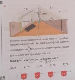 8.
93
sk
42
A) 36
2 t
Bir reklam ajansının çekimlerini yaptığı ikizkenar üçgen biçi-
mindeki stüdyonun farklı olan kenar uzunluğunun, ikizkenar
8
uzunluğuna oranı - tir. Odanın tavanındaki tepe lambasının
5
tüm kenarlara uzaklığı eşit ve 4 metredir.
B) 40
5-C
lamba
Buna göre, bu tavanın çevresi kaç metredir?
144
SL
C) 45
6-C
D) 48
7-E
E) 54
8-E