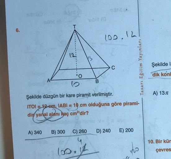 6.
A) 340
12:
B) 300
*OI (0
I'S
C) 260
100,
B
Şekilde düzgün bir kare piramit verilmiştir.
ITOI = 12 cm, IABI=10 cm olduğuna göre pirami-
din yanal alanı kaç cm²'dir?
100.12
C
Tasarı Eğitim Yayınları
D) 240 E) 200
120
Şekilde I.
dik koni
A) 13T
10. Bir kür