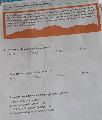 2, 3 ve 4. soruyu aşağıdaki metne göre cevaplayınız.
Youtube'da kanalı olan Barış, Orkun, Hasan ve Baturay'ın takipçi sayıları karışık sırayla 100 bin,
200 bin, 300 bin, 400 bindir. Kanallarındaki video sayıları karışık sırayla 158, 195, 203 ve 208'dir.
Ba