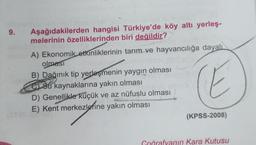 9.
Aşağıdakilerden hangisi Türkiye'de köy altı yerleş-
melerinin özelliklerinden biri değildir?
A) Ekonomik etkinliklerinin tarım ve hayvancılığa dayalı
olması
E
B) Dağınık tip yerleşmenin yaygın olması
CSu kaynaklarına yakın olması
D) Genellikle küçük ve az nüfuslu olması
E) Kent merkezlerine yakın olması
(KPSS-2008)
Goğrafyanın Kara Kutusu