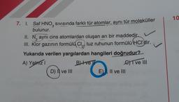 7. 1. Saf HNO SIVISında farklı tür atomlar, aynı tür moleküller
3
bulunur.
II. N aynı cins atomlardan oluşan arı bir maddedir.
2
III. Klor gazının formülü Cl₂ tuz ruhunun formülü HCl'dir.
Yukarıda verilen yargılardan hangileri doğrudur?
A) Yalnız I
B) ve
I ve III
D) I ve III
E), II ve III
10