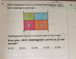 7. ABCD dikdörtgeni kenar uzunlukları birer tam sayı olan 4
farklı dikdörtgene ayrılmıştır.
A
B
(24)
36
45
B) 32 C) 48
D
Dikdörtgenlerin bazılarının alanları içlerine yazılmıştır.
Buna göre, ABCD dikdörtgeninin çevresi en az kaç
birimdir?
A) 25
D) 52
E) 64
9.
1.