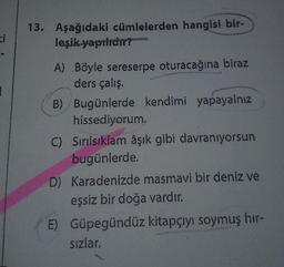 ci
13. Aşağıdaki cümlelerden hangisi bir-
leşik yapılıdır?
A) Böyle sereserpe oturacağına biraz
ders çalış.
B) Bugünlerde kendimi yapayalnız
hissediyorum.
C) Sırılsıklam âşık gibi davranıyorsun
bugünlerde.
D) Karadenizde masmavi bir deniz ve
eşsiz bir doğa vardır.
E) Güpegündüz kitapçıyı soymuş hır-
sızlar.