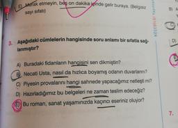 E) Merak etmeyin, beş on dakika içinde gelir buraya. (Belgisiz
sayı sıfatı)
3. Aşağıdaki cümlelerin hangisinde soru anlamı bir sıfatla sağ-
lanmıştır?
KÖŞEBILGI Yayınlar
A) Buradaki fidanların hangisini sen dikmiştin?
B Necati Usta, nasıl da hızlıca boyamış odanın duvarlarını?
C) Piyesin provalarını hangi sahnede yapacağımız netleşti mi?
D) Hazırladığımız bu belgeleri ne zaman teslim edeceğiz?
E) Bu roman, sanat yaşamınızda kaçıncı eseriniz oluyor?
B) A
D)
7.