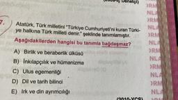 7.
A
A) Birlik ve beraberlik ülküsü
B) İnkılapçılık ve hümanizma
C) Ulus egemenliği
D) Dil ve tarih bilinci
E) Irk ve din ayrımcılığı
Denetçi)
Atatürk, Türk milletini "Türkiye Cumhuriyeti'ni kuran Türki-
ye halkına Türk milleti denir." şeklinde tanımlamıştır.
Aşağıdakilerden hangisi bu tanımla bağdaşmaz?
HIM (A
ORM
NLA
ORM
NLA
ORM
NLA
ORM
NLA
ORM
NLA
ORM
NLA