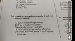 A) I. Bayezid (Yıldırım)
B) I. Mehmet (Çelebi)
C) I. Murat (Hüdavendigar)
D) II. Murat
E) Orhan Bey
30. Aşağıdaki gelişmelerden hangisi II. Mahmut
Dönemi'ne aittir?
A) Rumeli Hisarı'nın inşa edilmesi
B) Divan teşkilatının kurulması
C) Ankara Savaşı'nın yapılması
D) Takvim-i Vekayi gazetesinin çıkarılması
E) Yaya ve müsellem adlı ilk düzenli ordunun
kurulması
B) Sivas Kongre
C) Amasya Gon
D) Havza Gene
E) Amasya Ge
35. Aşağıdakil
nında yap
6
A)
ABCDE
Mesaj Gönder
ark
E) Tür
O