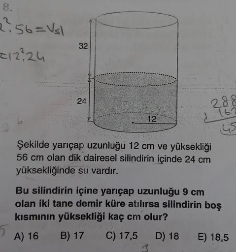 8.
2²56=V₁1
=12²24
D
32
24
12
B) 17 C)
C)
Şekilde yarıçap uzunluğu 12 cm ve yüksekliği
56 cm olan dik dairesel silindirin içinde 24 cm
yüksekliğinde su vardır.
17,5
17,5
288
162
45
Bu silindirin içine yarıçap uzunluğu 9 cm
olan iki tane demir küre atılırsa