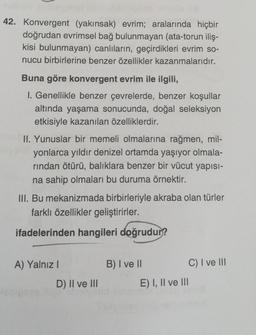 42. Konvergent (yakınsak) evrim; aralarında hiçbir
doğrudan evrimsel bağ bulunmayan (ata-torun iliş-
kisi bulunmayan) canlıların, geçirdikleri evrim so-
nucu birbirlerine benzer özellikler kazanmalarıdır.
Buna göre konvergent evrim ile ilgili,
I. Genellikle benzer çevrelerde, benzer koşullar
altında yaşama sonucunda, doğal seleksiyon
etkisiyle kazanılan özelliklerdir.
II. Yunuslar bir memeli olmalarına rağmen, mil-
yonlarca yıldır denizel ortamda yaşıyor olmala-
rından ötürü, balıklara benzer bir vücut yapısı-
na sahip olmaları bu duruma örnektir.
III. Bu mekanizmada birbirleriyle akraba olan türler
farklı özellikler geliştirirler.
ifadelerinden hangileri doğrudur?
A) Yalnız I
D) II ve III
B) I ve II
C) I ve III
E) I, II ve III