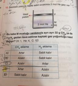 S
Ber
60
12. Şekildeki pistonlu kápta sabit sıcaklıkta 2 mol He gazı var-
byla 2/d. 0.0
dır.
yine dese
32
C
A)
B)
C)
5
İdeal
piston
2174126
6.424
Bu kaba M musluğu yardımıyla ayrı ayrı 32 g CH₁ ya da
4 g H, gazları ilave edilirse kaptaki gaz yoğunluğu nasıl
değişir? (H: 1, He: 4, C: 12)
CH4 ekleme
D
E)
Artar
Azalır
Azalır
Artar
2 mol He
Sabit kalır
V
M
Artar
Azalır
Azalır
H₂ ekleme Sud
Sabit kalır
Sabit kalır
7
=9