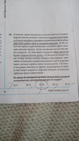 ar
ir
ni
n
e-
7-
-
Aktif Öğrenme Yayın
6
16. (1) İnsanlar, kişisel deneyimleri ve kendi düşünce süreçlerini
değerlendirerek benliklerini ifade etme becerisi kazanmakta
ve böylece kendilerini, çevrelerini ve farklı durumlarda ortaya
çıkan farklı şartları daha iyi anlayabilmektedirler. (II) Bu du-
rum ise kişilerin çeşitli kanallardan edindikleri eğitim düze-
yiyle yakından ilişkilidir. (III) Bu kanallardan biri de kitle ileti-
şim araçlarıdır. (IV) Kitle iletişim araçlarının eğitim işlevini iki
açıdan değerlendirmek gerekir. (V) Birincisi bu araçlar ha-
ber ve bilgi vermek suretiyle bireylerin bilgi düzeyleri, yete-
nekleri ve becerilerini geliştirmeye yardımcı olur ki doğrudan
haber vermenin eğitime katkısı burada görülür. (VI) İkinci-
si ise gelişen teknoloji ve eğitimin yaygınlaşması ile birlik-
te kitle iletişim araçlarının doğrudan bireylerin ve toplumun
eğitilmesi işlevini üstlenmesidir.
Bu parça iki paragrafa ayrılmak istense ikinci paragraf
numaralanmış cümlelerden hangisi ile başlar?
A) II
D) V
B) III
C) IV
E) VI
Diğer sayfaya geçiniz.