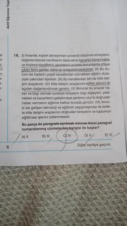 ar
ir
ni
n
e-
7-
-
Aktif Öğrenme Yayın
6
16. (1) İnsanlar, kişisel deneyimleri ve kendi düşünce süreçlerini
değerlendirerek benliklerini ifade etme becerisi kazanmakta
ve böylece kendilerini, çevrelerini ve farklı durumlarda ortaya
çıkan farklı şartları daha iyi anlayabilmektedirler. (II) Bu du-
rum ise kişilerin çeşitli kanallardan edindikleri eğitim düze-
yiyle yakından ilişkilidir. (III) Bu kanallardan biri de kitle ileti-
şim araçlarıdır. (IV) Kitle iletişim araçlarının eğitim işlevini iki
açıdan değerlendirmek gerekir. (V) Birincisi bu araçlar ha-
ber ve bilgi vermek suretiyle bireylerin bilgi düzeyleri, yete-
nekleri ve becerilerini geliştirmeye yardımcı olur ki doğrudan
haber vermenin eğitime katkısı burada görülür. (VI) İkinci-
si ise gelişen teknoloji ve eğitimin yaygınlaşması ile birlik-
te kitle iletişim araçlarının doğrudan bireylerin ve toplumun
eğitilmesi işlevini üstlenmesidir.
Bu parça iki paragrafa ayrılmak istense ikinci paragraf
numaralanmış cümlelerden hangisi ile başlar?
A) II
D) V
B) III
C) IV
E) VI
Diğer sayfaya geçiniz.