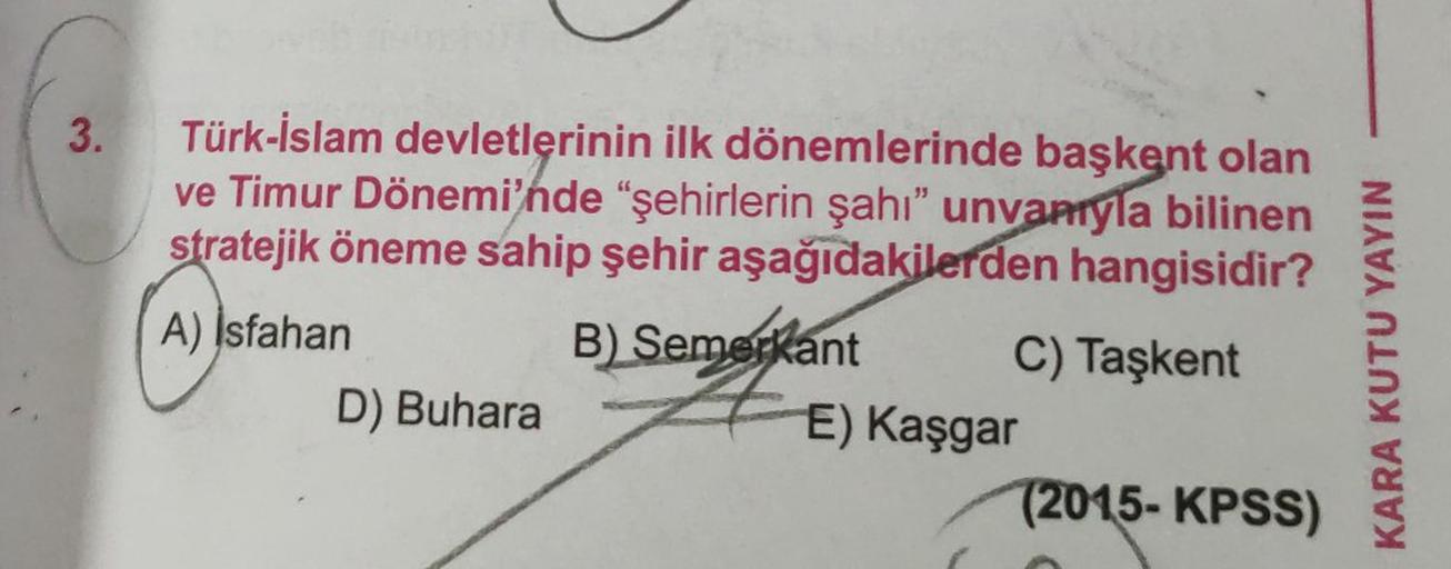 3.
Türk-İslam devletlerinin ilk dönemlerinde başkent olan
ve Timur Dönemi'nde "şehirlerin şahı" unvanıyla bilinen
stratejik öneme sahip şehir aşağıdakilerden hangisidir?
A) Isfahan
B) Semerkant
C) Taşkent
D) Buhara
E) Kaşgar
(2015-KPSS)
KARA KUTU YAYIN