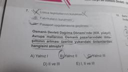 Lonca teşkilatlarının kurulmas
11. Fabrikaların kurulması
Pasaport uygulamasına geçilmesi
Osmanlı Devleti Dağılma Dönemi'nde (XIX. yüzyıl)
Avrupa mallarının Osmanlı pazarlarındaki dola-
şımının artması üzerine yukarıdaki önlemlerden
hangisini almıştır?
A) Yalnız I
D) II ve III
B) Yalnız II
Yalnız III
nlı Devleti-IV
E) I, II ve III
10. Sark F
finda