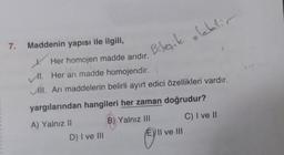 7.
Maddenin yapısı ile ilgili,
Bileşik olabilir
t
Her homojen madde arıdır.
1. Her arı madde homojendir. \
ll. Arı maddelerin belirli ayırt edici özellikleri vardır.
yargılarından hangileri her zaman doğrudur?
A) Yalnız II
B) Yalnız III
C) I ve II
D) I ve III
E) II ve III