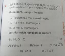 9.
Eşit kütlede oksijen içeren N₂O3 ve N₂O5 gaz-
ları karışımının toplam kütlesi 70,4 gramdır.
Buna göre, karışım ile ilgili;
1. Toplam 0,8 mol molekül içerir.
II. 1,6 mol N atomu içerir.
III. 3 mol O atomu içerir.
yargılarından hangileri doğrudur?
(N: 14, O: 16)
A) Yalnız I
B) Yalnız II
D) I ve III
Palme Yayınevi
C) Yalnız III
E) I, II ve III