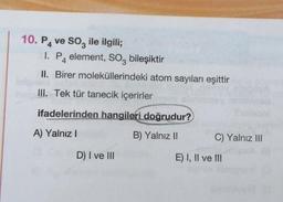 10. P4 ve SO3 ile ilgili;
I. P element, SO3 bileşiktir
4
II. Birer moleküllerindeki atom sayıları eşittir
n
III. Tek tür tanecik içerirler
eignen
ifadelerinden hangileri doğrudur?
A) Yalnız I
B) Yalnız II
D) I ve III
C) Yalnız III
E) I, II ve III