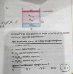 8.
V=XX.X
XV
H₂O(g)
H₂(g)
H₂O(s)
t°C
ideal piston
+
Şekilde t°C'de ideal pistonlu bir kapta su buharı ve H₂ gazları
saf suyun üzerinde bulunmaktadır.
Aynı sıcaklıkta piston bir miktar aşağı itildiğinde,
I. toplam basınç, -
II. suyun buhar basıncı,
III. H₂ gazının kısmi basıncı,
IV. H₂O(s) molekül sayısı,
V. H₂O(g) molekül sayısı
verilen özelliklerden hangisi azalır?
A) I
B) II
C) III
-
D) IV
E) V