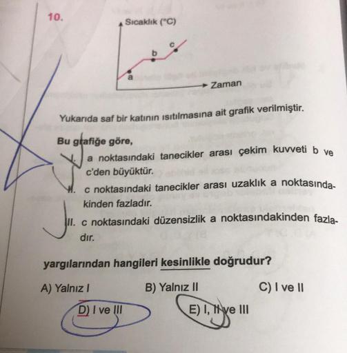 10.
Sıcaklık (°C)
a
Zaman
Yukarıda saf bir katının ısıtılmasına ait grafik verilmiştir.
Bu grafiğe göre,
a noktasındaki tanecikler arası çekim kuvveti b ve
c'den büyüktür.
c noktasındaki tanecikler arası uzaklık a noktasında-
kinden fazladır.
D) I ve III
J