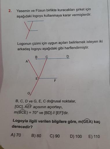 2.
Yasemin ve Füsun birlikte kuracakları şirket için
aşağıdaki logoyu kullanmaya karar vermişlerdir.
F
Logonun çizimi için uygun açıları belirlemek isteyen iki
arkadaş logoyu aşağıdaki gibi harflendirmiştir.
B
C
7.
E
F
At
G
B, C, D ve G, E, C doğrusal nokt