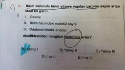 7
1.
9
Birim zamanda birim yüzeye yapılan çarpma sayısı artan
ideal bir gazın,
I. Basınç
II. Birim hacimdeki molekül sayısı
III. Ortalama kinetik enerjisi
niceliklerinden hangileri kesinlikle artar?
A) Yalnız I
D) I ve II
B) Yalnız II
E) I ve III
C) Yalnız III