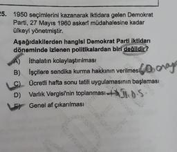 25. 1950 seçimlerini kazanarak iktidara gelen Demokrat
Parti, 27 Mayıs 1960 askerî müdahalesine kadar
ülkeyi yönetmiştir.
Aşağıdakilerden hangisi Demokrat Parti iktidarı
döneminde izlenen politikalardan biri değildir?
A) Ithalatın kolaylaştırılması
B) İşçilere sendika kurma hakkının verilmesi
C) Ücretli hafta sonu tatili uygulamasının başlaması
D) Varlık Vergisi'nin toplanması+S
Genel af çıkarılması
Goony
