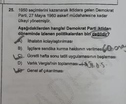 25. 1950 seçimlerini kazanarak iktidara gelen Demokrat
Parti, 27 Mayıs 1960 askerî müdahalesine kadar
ülkeyi yönetmiştir.
Aşağıdakilerden hangisi Demokrat Parti iktidarı
döneminde izlenen politikalardan biri değildir?
A) Ithalatın kolaylaştırılması
B)
İşçilere sendika kurma hakkının verilmesi
C)
Ücretli hafta sonu tatili uygulamasının başlaması
D) Varlık Vergisi'nin toplanması
B.O.S
Genel af çıkarılması