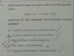 6.
Sabit hacimli kapalı bir kapta, sabit sıcaklıkta gerçek-
leşen,
tepkimesi
yanlıştır?
2X(g) + ISI2Y(g) + Z(g)
ile ilgili aşağıdaki açıklamalardan hangisi
A) X gazının ayrışma hızı zamanla azalır.
B) Z gazının oluşma hızı zamanla artar.
C) Gaz özkütlesi zamanla değişmez.
D) Gaz basıncı zamanla artar. X
E) Y gazının kısmi basıncı zamanla artar.