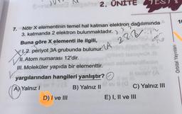 7.
Nötr X elementinin temel hal katman elektron dağılımında
3. katmanda 2 elektron bulunmaktadır.
28-12-12
gas 2. ÜNİTE
Buna göre X elementi ile ilgili,
1.2. periyot 3A grubunda bulunur.
II. Atom numarası 12'dir.
Z. A
III. Moleküler yapıda bir elementtir.
A) Yalnız I
yargılarından hangileri yanlıştır?
1 av 11 (3
B) Yalnız II
D) I ve III
MA
jöilleso lessymixt.l
obnieblilepin
ctom
no
C) Yalnız III
E) I, II ve III
Orbital Yayınları
10