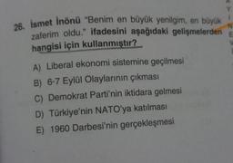 N
26. İsmet İnönü "Benim en büyük yenilgim, en büyük
zaferim oldu." ifadesini aşağıdaki gelişmelerden E
hangisi için kullanmıştır?
A) Liberal ekonomi sistemine geçilmesi
B) 6-7 Eylül Olaylarının çıkması
C) Demokrat Parti'nin iktidara gelmesi
D) Türkiye'nin NATO'ya katılması
E) 1960 Darbesi'nin gerçekleşmesi