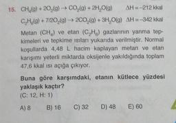 15. CH₂(g) +20₂(g) → CO₂(g) + 2H₂O(g)
AH = -212 kkal
C₂H(g) + 7/20₂(g) → 2CO₂(g) + 3H₂O(g) AH =-342 kkal
Metan (CH₂) ve etan (C₂H) gazlarının yanma tep-
kimeleri ve tepkime ısıları yukarıda verilmiştir. Normal
koşullarda 4,48 L hacim kaplayan metan ve etan
karışımı yeterli miktarda oksijenle yakıldığında toplam
47,6 kkal ısı açığa çıkıyor.
Buna göre karşımdaki, etanın kütlece yüzdesi
yaklaşık kaçtır?
(C: 12, H: 1)
A) 8
B) 16
C) 32
D) 48 E) 60