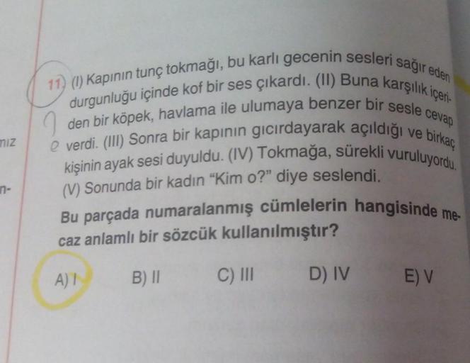 miz
n-
cevap
11) (1) Kapının tunç tokmağı, bu karlı gecenin sesleri sağır eden
durgunluğu içinde kof bir ses çıkardı. (II) Buna karşılık içeri
den bir köpek, havlama ile ulumaya benzer bir sesle
e verdi. (III) Sonra bir kapının gıcırdayarak açıldığı ve bir