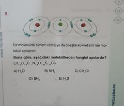 AYDIN YAYINLARI
5.
D
Bir molekülde simetri varsa ya da bileşke kuvvet sıfır ise mo-
lekül apolardır.
Buna göre, aşağıdaki moleküllerden hangisi apolardır?
(H, B, C, N, O, 16S, 17CI)
6
A) H₂O
B) NH,
H
D) BH₂
LE) H₂S
C) CH₂CI
TKİLEŞİMLER
12
13