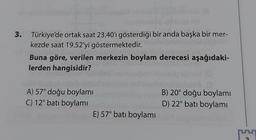 3. Türkiye'de ortak saat 23.40'ı gösterdiği bir anda başka bir mer-
kezde saat 19.52'yi göstermektedir.
Buna göre, verilen merkezin boylam derecesi aşağıdaki-
lerden hangisidir?
A) 57° doğu boylamı
C) 12° batı boylamı
E) 57° batı boylamı
B) 20° doğu boylamı
D) 22° batı boylamı
1