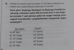 5
4.
Ardışık iki paralel arası her yerde 111 km iken, ardışık iki me-
ridyen arası sadece Ekvator üzerinde 111 km dir.
Buna göre, Başlangıç Meridyeni ve Başlangıç Paraleli'nin
çakıştığı noktadan saatte 999 km hızla önce 5 saat doğu-
ya sonrada 7 saat güneye giden bir uçağın ulaştığı yerin
coğrafi koordinatları aşağıdakilerden hangisinde doğru
verilmiştir?
Meridyen
A) 40° Bati
B) 45° Doğu
C) 75° Doğu
D) 25° Doğu
E) 65° Bati
Paralel
15° Güney
63° Güney
25° Güney
45° Kuzey
30° Kuzey