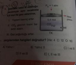 51
nis
6. şekildeki kaba M musluğu
yardımıyla aynı sıcaklıkta
eklenirse,
0,6 mol He gazı
1. Toplam basınç artar.
II. CO₂ gazının kısmi ba-
sıncı azalır.
P₁ = 1 atm
D) II ve III
0,4 mol
CO2(g)
TK
III. Gaz yoğunluğu artar.
yargılarından hangileri doğrudur? (He: 4 C: 12 0:16)
A) Yalnız I
B) Yalnız II
C) I ve Ill
E) I, II ve III
ideal
11. SINIF KİMYA
piston