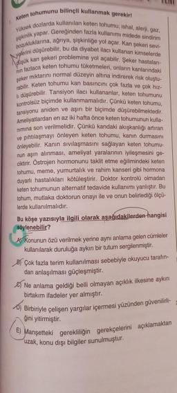 Keten tohumunu bilinçli kullanmak gerekir!
Yüksek dozlarda kullanılan keten tohumu; ishal, alerji, gaz,
şişkinlik yapar. Gereğinden fazla kullanımı midede sindirim
bozukluklarına, ağrıya, şişkinliğe yol açar. Kan şekeri sevi-
yelerini düşürebilir, bu da diyabet ilacı kullanan kimselerde
düşük kan şekeri problemine yol açabilir. Şeker hastaları-
nin fazlaca keten tohumu tüketmeleri, onların kanlarındaki
şeker miktarını normal düzeyin altına indirerek risk oluştu-
rabilir. Keten tohumu kan basıncını çok fazla ve çok hız-
li düşürebilir. Tansiyon ilacı kullananlar, keten tohumunu
kontrolsüz biçimde kullanmamalıdır. Çünkü keten tohumu,
tansiyonu aniden ve aşırı bir biçimde düşürebilmektedir.
Ameliyatlardan en az iki hafta önce keten tohumunun kulla-
nımına son verilmelidir. Çünkü kandaki akışkanlığı artıran
ve pıhtılaşmayı önleyen keten tohumu, kanın durmasını
önleyebilir. Kanın sıvılaşmasını sağlayan keten tohumu-
nun aşırı alınması, ameliyat yaralarının iyileşmesini ge-
ciktirir. Östrojen hormonunu taklit etme eğilimindeki keten
tohumu, meme, yumurtalık ve rahim kanseri gibi hormona
duyarlı hastalıkları kötüleştirir. Doktor kontrolü olmadan
keten tohumunun alternatif tedavide kullanımı yanlıştır. Bu
tohum, mutlaka doktorun onayı ile ve onun belirlediği ölçü-
lerde kullanılmalıdır.
Bu köşe yazısıyla ilgili olarak aşağıdakilerden hangisi
söylenebilir?
A) Konunun özü verilmek yerine aynı anlama gelen cümleler
kullanılarak duruluğa aykırı bir tutum sergilenmiştir.
B) Çok fazla terim kullanılması sebebiyle okuyucu tarafın-
dan anlaşılması güçleşmiştir.
Ne anlama geldiği belli olmayan açıklık ilkesine aykırı
birtakım ifadeler yer almıştır.
D) Birbiriyle çelişen yargılar içermesi yüzünden güvenilirli-
ğini yitirmiştir.
E) Manşetteki gerekliliğin gerekçelerini açıklamaktan
uzak, konu dışı bilgiler sunulmuştur.