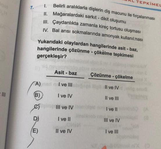 =
7.
A)
(B)
Yukarıdaki olaylardan hangilerinde asit - baz,
hangilerinde çözünme - çökelme tepkimesi
gerçekleşir?
D)
(E)
1.
Belirli aralıklarla dişlerin diş macunu ile fırçalanması
II. Mağaralardaki sarkıt - dikit oluşumu
III. Çaydanlıkta zamanla kireç tort