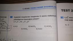 basamağı
H, 80)
E) +6
I the Heir
f
5.
5. SEANS: YÜKSELTGENME BASAMAKLARI
Aşağıdaki bileşiklerden hangisinde Cl atomu maksimum
yükseltgenme basamağına sahiptir?
(1H, 80, 11 Na, 17Cl, 19K)
A) KCI
D) HCIO 3
B) NaClO3
E) KOCI
C) HCIO4
TEST 2
1. C₂0 tanec
mağı aşağıc
A)-3