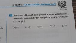 nde
||
5. SEANS: YÜKSELTGENME BASAMAKLARI
Amonyum dikromat bileşiğindeki kromun yükseltgenme
basamağı aşağıdakilerden hangisinde doğru verilmiştir?
(₁H, 7N, 80)
A) +2
B) +3
C) +5
09
OB530260
D) +6
E) +7