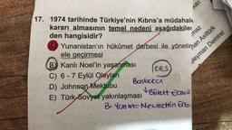 LES
17. 1974 tarihinde Türkiye'nin Kıbrıs'a müdahal
kararı almasının temel nedeni aşağıdakile
den hangisidir?
ele geçirmesi
Yunanistan'ın hükûmet darbesi ile yönetinan Asiltürk
B Kanlı Noel'in yaşanması
C) 6-7 Eylül Olayları
D) Johnson Mektubu
E) Türk-Sovyet yakınlaşması
Başbaka
uleyman Demirel
Kan
✓ Bülent Ecevit
B. You m-Necmettin Erb
maz
