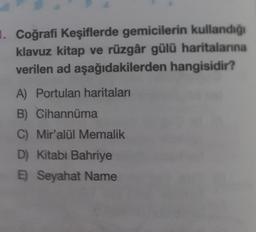 1. Coğrafi Keşiflerde gemicilerin kullandığı
klavuz kitap ve rüzgâr gülü haritalarına
verilen ad aşağıdakilerden hangisidir?
A) Portulan haritaları
B) Cihannüma
C) Mir'alül Memalik
D) Kitabi Bahriye
E) Seyahat Name