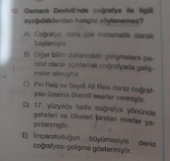 10. Osmanlı Devleti'nde coğrafya ile ilgili
aşağıdakilerden hangisi söylenemez?
A) Coğrafya, daha çok matematik olarak
başlamıştır.
B) Diğer bilim dallarındaki gelişmelere pa
ralel olarak açıklamalı coğrafyada geliş
meler olmuştur.
C) Piri Reis ve Seydi Al