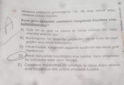 12. Niteleme sıfatlarına getireceğimiz "-ce, -cik, -imsi, -imtrak” ekleri
niteleme sıfatını küçültür.
Buna göre aşağıdaki cümlelerin hangisinde küçültme sıfatı
kullanılmamıştır?
A) Öyle bir an gelir ve insana bir fırtına vurduğu için insan
oracıkta alabora olur.
KARA KUTU | INFORMAL YAIYNLARI K
B) Karanlığımsı bir ormanda geceledim, şişme botla denizleri
geçtim ama böyle korkmadım.
C) Fikret Kızılok, kendinden doğan bir kadifemsi ses olarak girdi
hayatımıza.
D) Hayal dünyamda büyüttüğüm irice balıklar, hazır olmadıkları
bu yolculukta teker teker ölmüştü.
E) Çocukken doğalımtrak bir yönelişle iyi olana doğru akardık
ama büyüdükçe ters gidene yönelerek kısaldık.